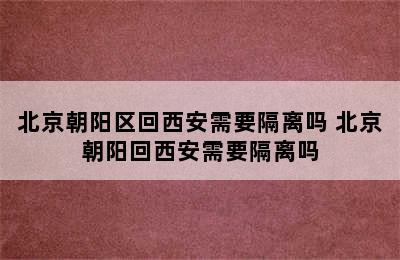 北京朝阳区回西安需要隔离吗 北京朝阳回西安需要隔离吗